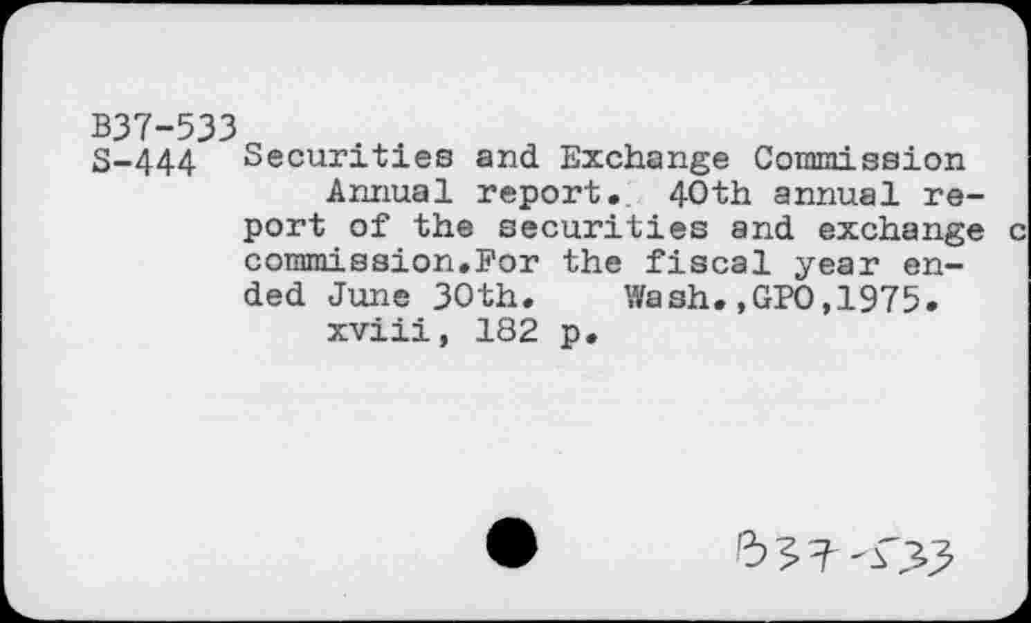 ﻿B37-533
8-444 Securities and Exchange Commission Annual report, 40th annual report of the securities and exchange commission,For the fiscal year ended June 30th. Wash.,GPO,1975. xviii, 182 p.